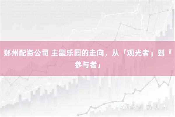 郑州配资公司 主题乐园的走向,从「观光者」到「参与者」