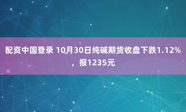 配资中国登录 10月30日纯碱期货收盘下跌1.12%，报1235元