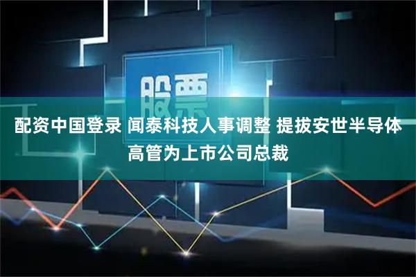 配资中国登录 闻泰科技人事调整 提拔安世半导体高管为上市公司总裁