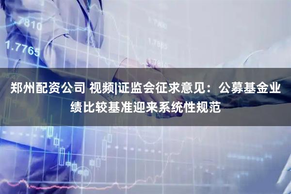 郑州配资公司 视频|证监会征求意见：公募基金业绩比较基准迎来系统性规范