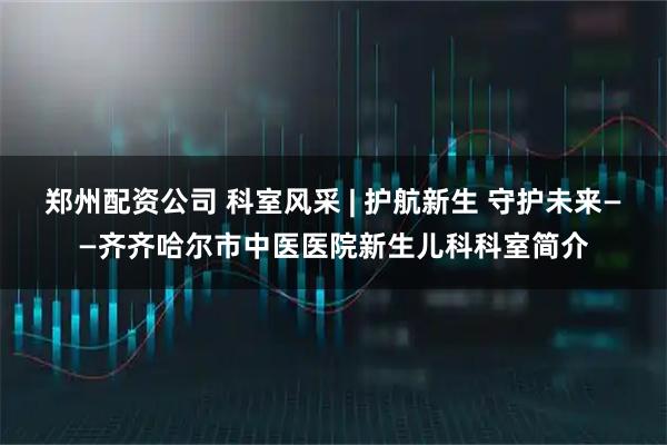郑州配资公司 科室风采 | 护航新生 守护未来——齐齐哈尔市中医医院新生儿科科室简介
