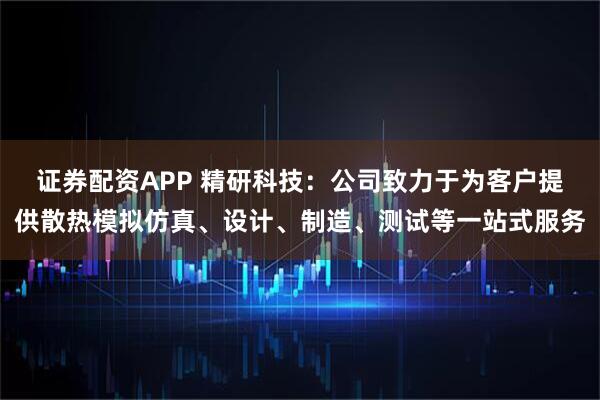 证券配资APP 精研科技：公司致力于为客户提供散热模拟仿真、设计、制造、测试等一站式服务