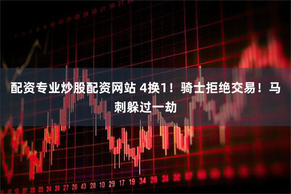 配资专业炒股配资网站 4换1！骑士拒绝交易！马刺躲过一劫