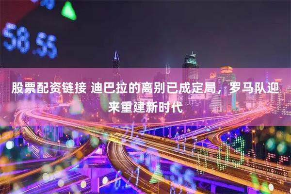 股票配资链接 迪巴拉的离别已成定局,罗马队迎来重建新时代