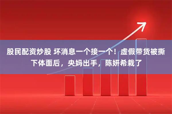股民配资炒股 坏消息一个接一个！虚假带货被撕下体面后，央妈出手，陈妍希栽了