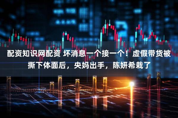 配资知识网配资 坏消息一个接一个！虚假带货被撕下体面后，央妈出手，陈妍希栽了