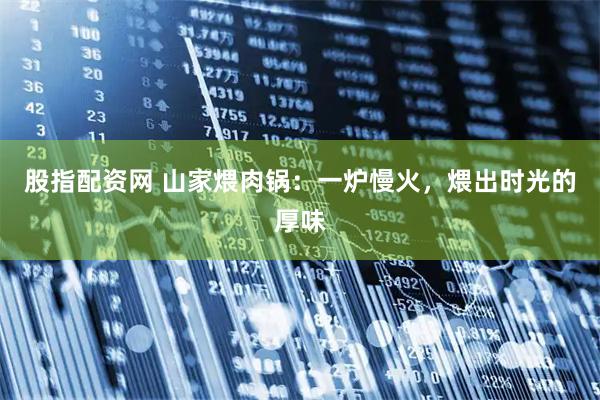 股指配资网 山家煨肉锅：一炉慢火，煨出时光的厚味