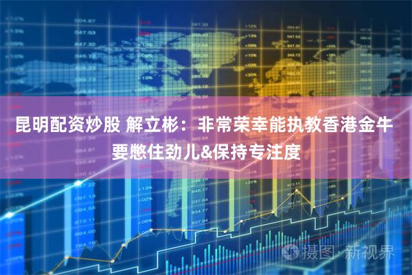 昆明配资炒股 解立彬：非常荣幸能执教香港金牛 要憋住劲儿&保持专注度