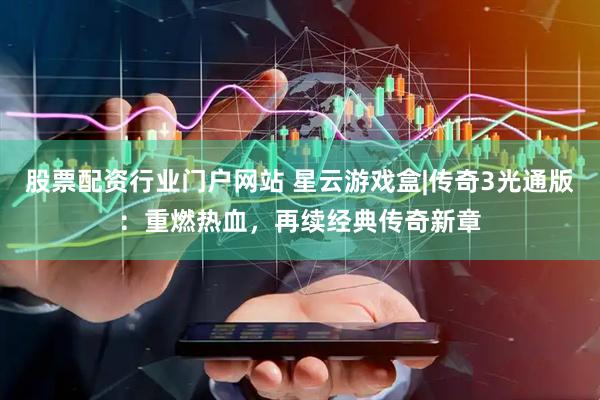 股票配资行业门户网站 星云游戏盒|传奇3光通版：重燃热血，再续经典传奇新章
