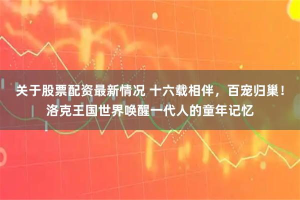 关于股票配资最新情况 十六载相伴，百宠归巢！洛克王国世界唤醒一代人的童年记忆