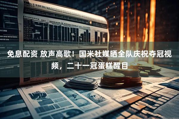 免息配资 放声高歌！国米社媒晒全队庆祝夺冠视频，二十一冠蛋糕醒目