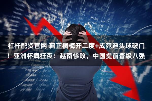 杠杆配资官网 鞠芷桐梅开二度+成宛迪头球破门！亚洲杯疯狂夜：越南惨败，中国提前晋级八强