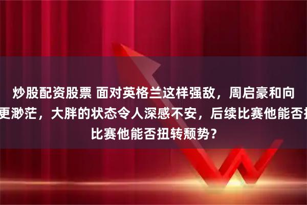 炒股配资股票 面对英格兰这样强敌，周启豪和向鹏的机会更渺茫，大胖的状态令人深感不安，后续比赛他能否扭转颓势？