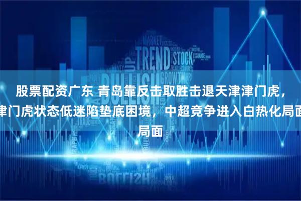 股票配资广东 青岛靠反击取胜击退天津津门虎，津门虎状态低迷陷垫底困境，中超竞争进入白热化局面