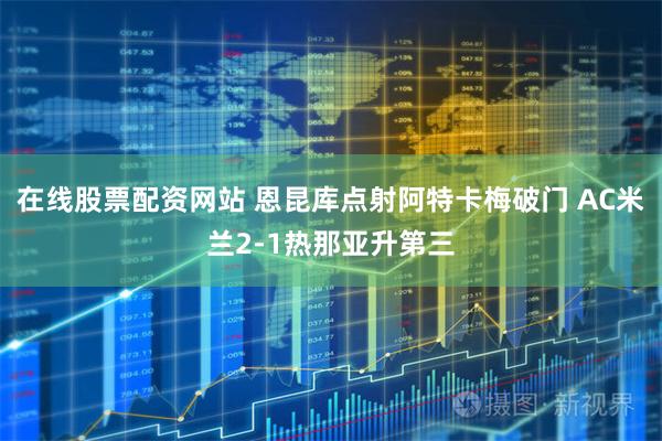 在线股票配资网站 恩昆库点射阿特卡梅破门 AC米兰2-1热那亚升第三