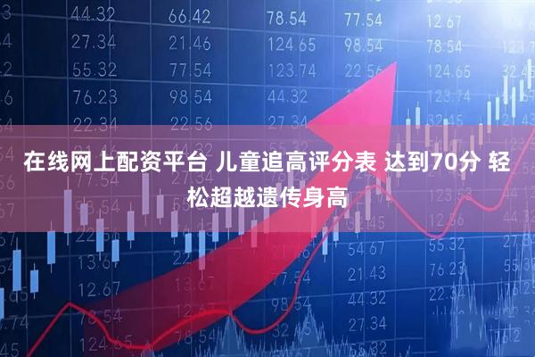 在线网上配资平台 儿童追高评分表 达到70分 轻松超越遗传身高