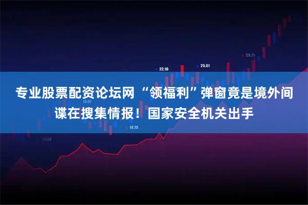 专业股票配资论坛网 “领福利”弹窗竟是境外间谍在搜集情报！国家安全机关出手