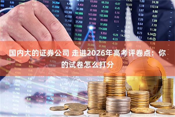 国内大的证券公司 走进2026年高考评卷点：你的试卷怎么打分