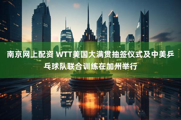 南京网上配资 WTT美国大满贯抽签仪式及中美乒乓球队联合训练在加州举行