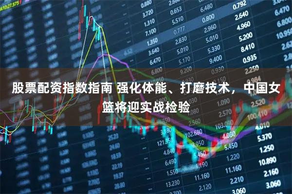 股票配资指数指南 强化体能、打磨技术，中国女篮将迎实战检验