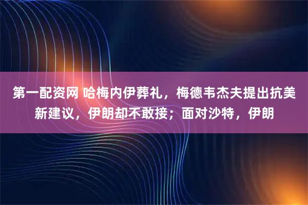 第一配资网 哈梅内伊葬礼，梅德韦杰夫提出抗美新建议，伊朗却不敢接；面对沙特，伊朗