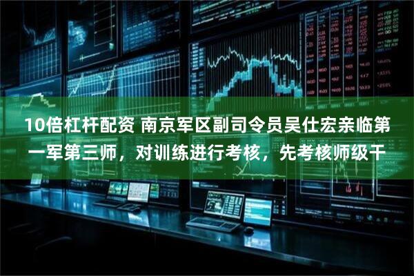 10倍杠杆配资 南京军区副司令员吴仕宏亲临第一军第三师，对训练进行考核，先考核师级干