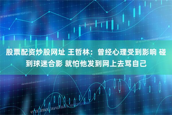 股票配资炒股网址 王哲林：曾经心理受到影响 碰到球迷合影 就怕他发到网上去骂自己