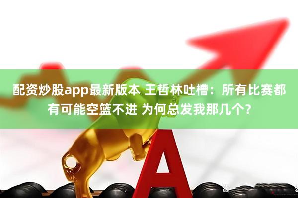 配资炒股app最新版本 王哲林吐槽：所有比赛都有可能空篮不进 为何总发我那几个？