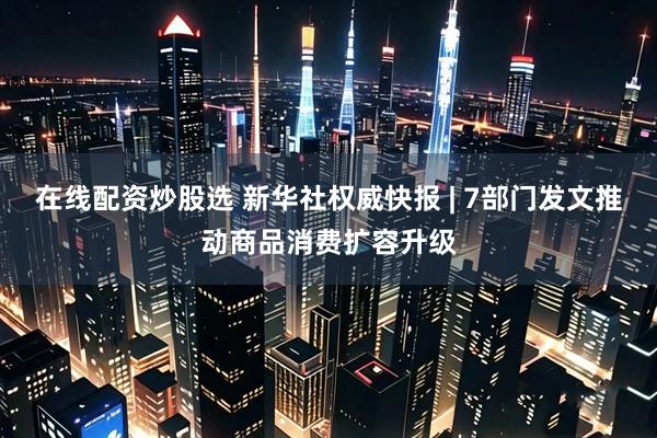 在线配资炒股选 新华社权威快报 | 7部门发文推动商品消费扩容升级