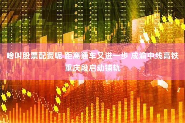 啥叫股票配资呢 距离通车又进一步 成渝中线高铁重庆段启动铺轨