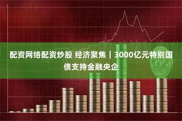 配资网络配资炒股 经济聚焦｜3000亿元特别国债支持金融央企